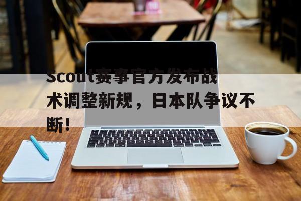 九游-Scout赛事官方发布战术调整新规，日本队争议不断！的简单介绍